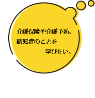 介護保険や介護予防、認知症のことを学びたい。