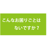 こんなお困りごとはないですか？