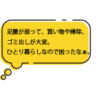 足腰が弱って、買い物や掃除、ゴミ出しが大変。ひとり暮らしなので困ったなぁ